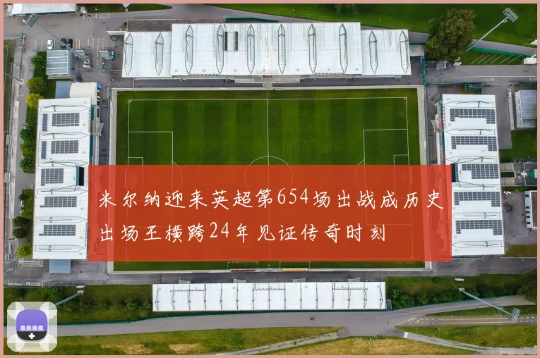 米尔纳迎来英超第654场出战成历史出场王横跨24年见证传奇时刻