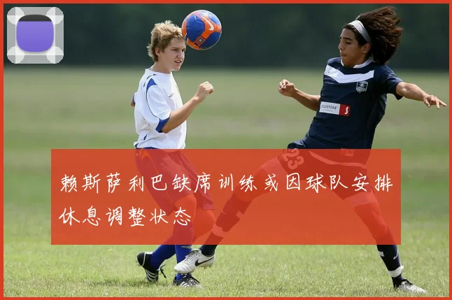 赖斯萨利巴缺席训练或因球队安排休息调整状态