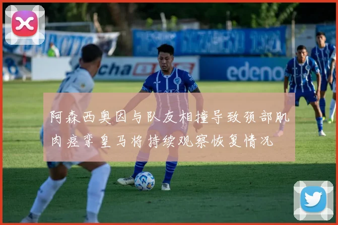 阿森西奥因与队友相撞导致颈部肌肉痉挛皇马将持续观察恢复情况