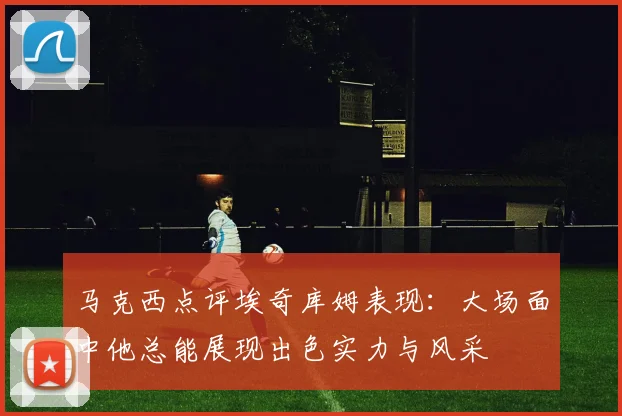 马克西点评埃奇库姆表现：大场面中他总能展现出色实力与风采