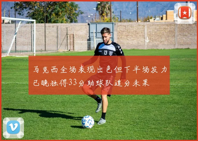 马克西全场表现出色但下半场发力已晚独得33分助球队追分未果