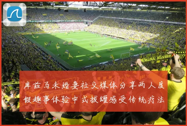 库兹马未婚妻社交媒体分享两人度假趣事体验中式拔罐感受传统疗法魅力