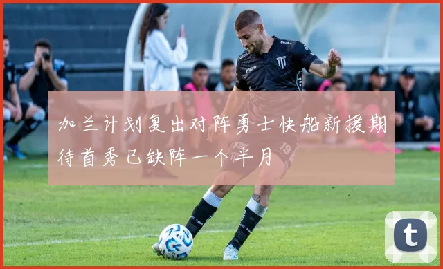 加兰计划复出对阵勇士快船新援期待首秀已缺阵一个半月