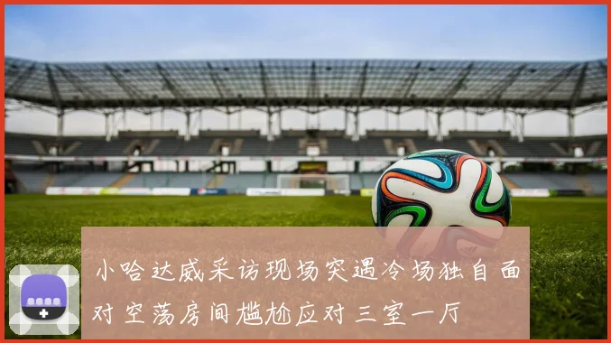 小哈达威采访现场突遇冷场独自面对空荡房间尴尬应对三室一厅