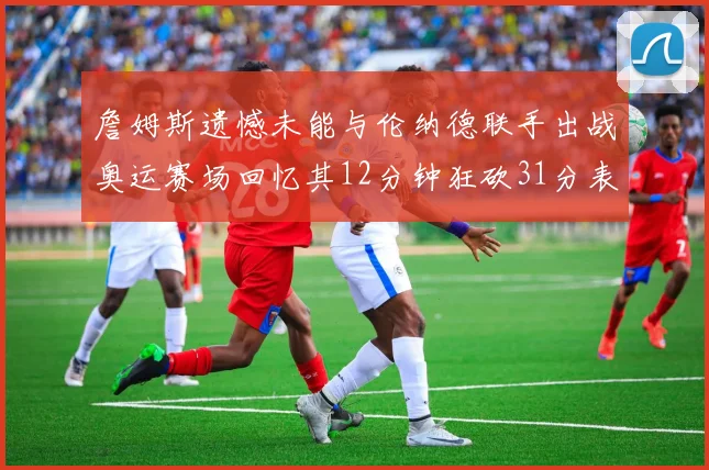 詹姆斯遗憾未能与伦纳德联手出战奥运赛场回忆其12分钟狂砍31分表现