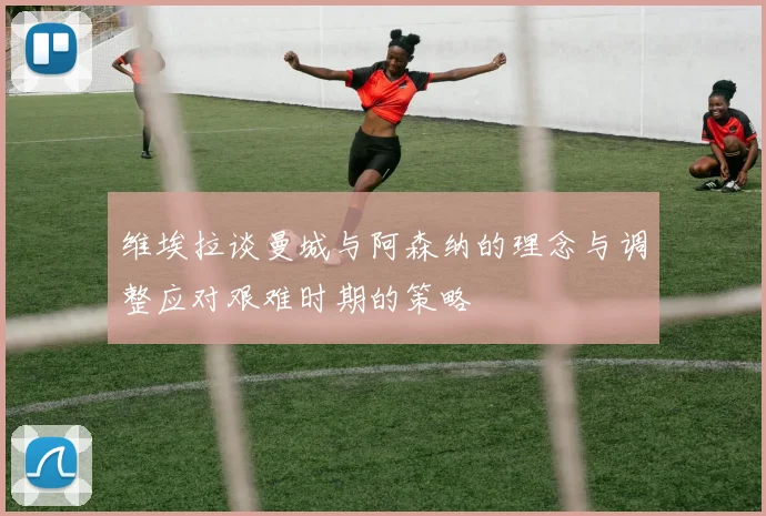 维埃拉谈曼城与阿森纳的理念与调整应对艰难时期的策略