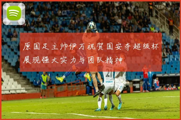 原国足主帅伊万祝贺国安夺超级杯展现强大实力与团队精神
