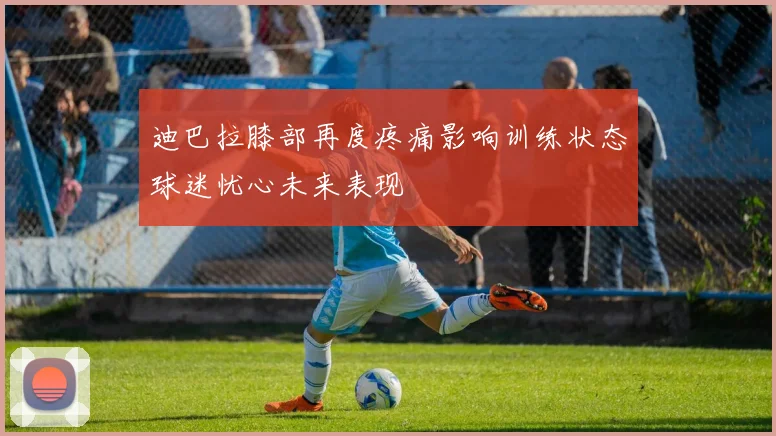 迪巴拉膝部再度疼痛影响训练状态球迷忧心未来表现