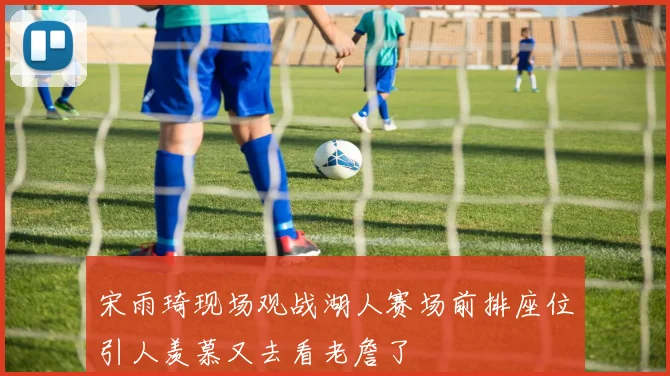 宋雨琦现场观战湖人赛场前排座位引人羡慕又去看老詹了