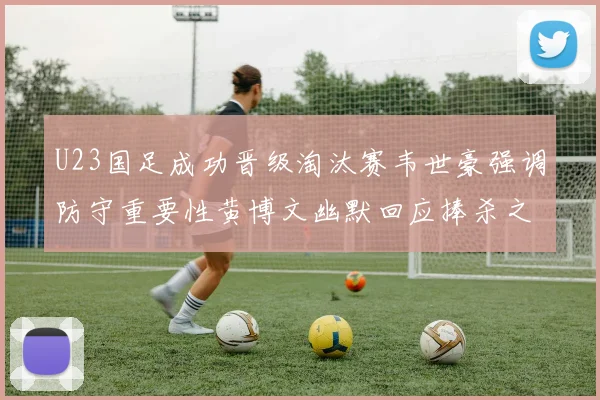U23国足成功晋级淘汰赛韦世豪强调防守重要性黄博文幽默回应捧杀之说