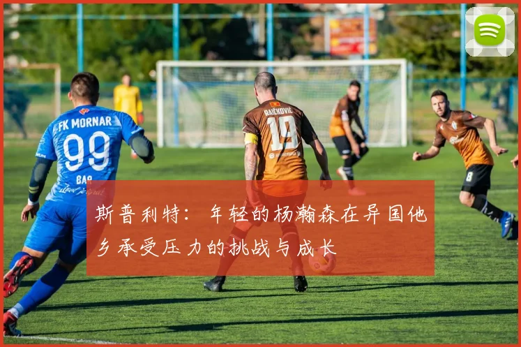 斯普利特：年轻的杨瀚森在异国他乡承受压力的挑战与成长