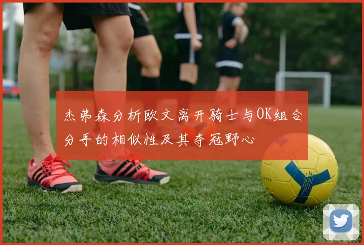 杰弗森分析欧文离开骑士与OK组合分手的相似性及其夺冠野心