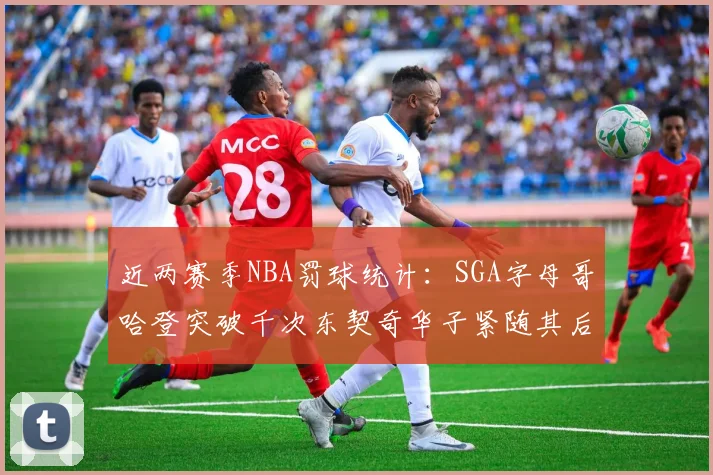 近两赛季NBA罚球统计：SGA字母哥哈登突破千次东契奇华子紧随其后