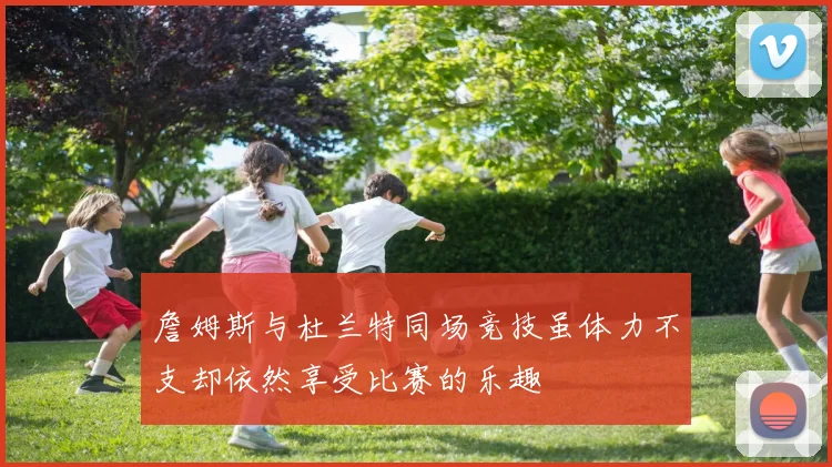 詹姆斯与杜兰特同场竞技虽体力不支却依然享受比赛的乐趣