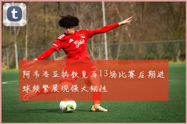 阿韦洛亚执教皇马13场比赛后期进球频繁展现强大韧性