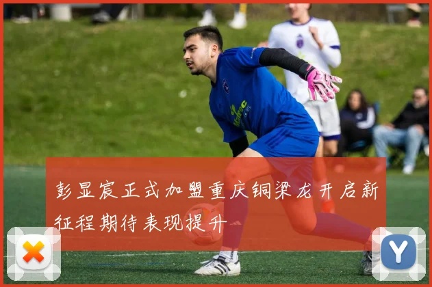 彭显宸正式加盟重庆铜梁龙开启新征程期待表现提升